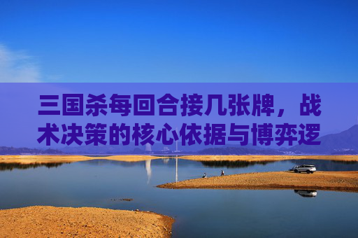 三国杀每回合接几张牌,战术决策的核心依据与博弈逻辑 三国杀每回合接几张牌,战术决策的核心依据与博弈逻辑