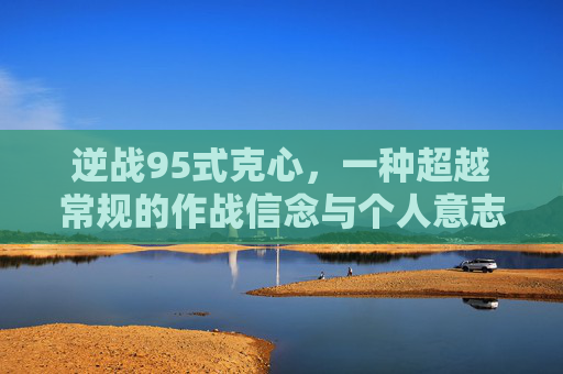 逆战95式克心,一种超越常规的作战信念与个人意志 逆战95式克心,一种超越常规的作战信念与个人意志