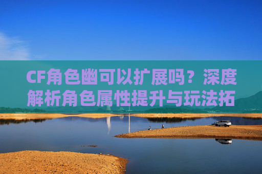 CF角色幽可以扩展吗?深度解析角色属性提升与玩法拓展 CF角色幽可以扩展吗?深度解析角色属性提升与玩法拓展