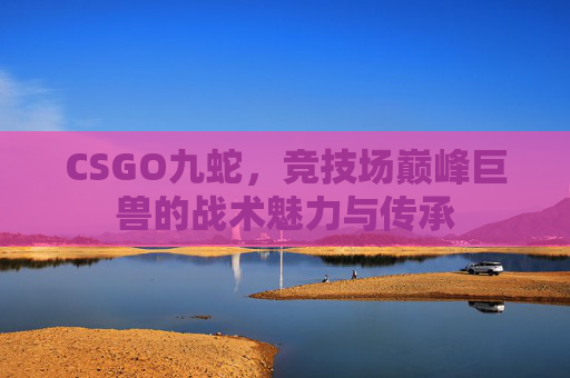 CSGO九蛇,竞技场巅峰巨兽的战术魅力与传承 CSGO九蛇,竞技场巅峰巨兽的战术魅力与传承