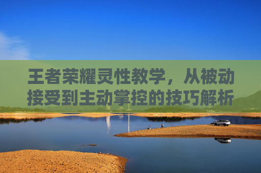 王者荣耀灵性教学,从被动接受到主动掌控的技巧解析 王者荣耀灵性教学,从被动接受到主动掌控的技巧解析