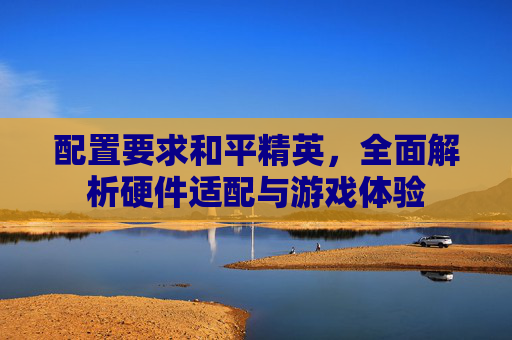 配置要求和平精英,全面解析硬件适配与游戏体验 配置要求和平精英,全面解析硬件适配与游戏体验