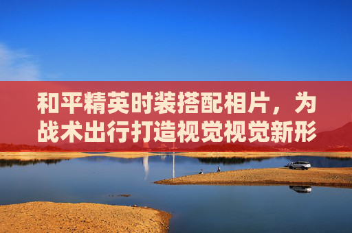 和平精英时装搭配相片,为战术出行打造视觉视觉新形象 和平精英时装搭配相片,为战术出行打造视觉视觉新形象