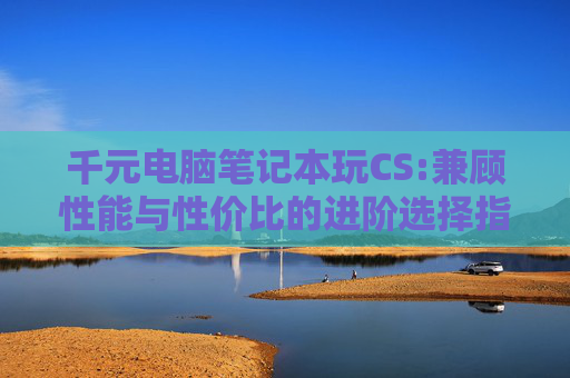 千元电脑笔记本玩CS:兼顾性能与性价比的进阶选择指南