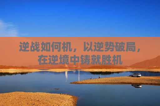 逆战如何机，以逆势破局，在逆境中铸就胜机