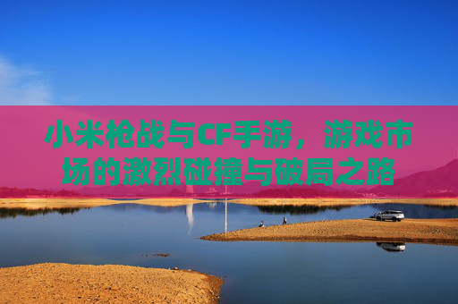 小米枪战与CF手游,游戏市场的激烈碰撞与破局之路 小米枪战与CF手游,游戏市场的激烈碰撞与破局之路