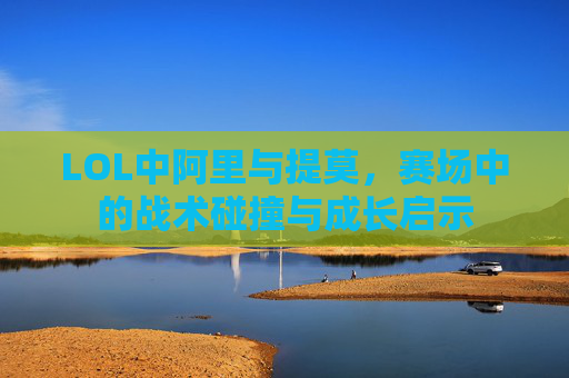 LOL中阿里与提莫,赛场中的战术碰撞与成长启示 LOL中阿里与提莫,赛场中的战术碰撞与成长启示