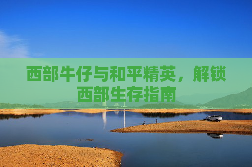 西部牛仔与和平精英,解锁西部生存指南 西部牛仔与和平精英,解锁西部生存指南