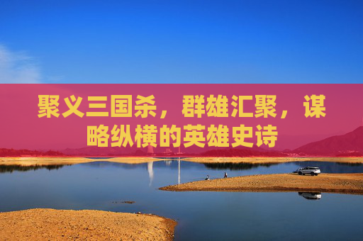 聚义三国杀,群雄汇聚,谋略纵横的英雄史诗 聚义三国杀,群雄汇聚,谋略纵横的英雄史诗