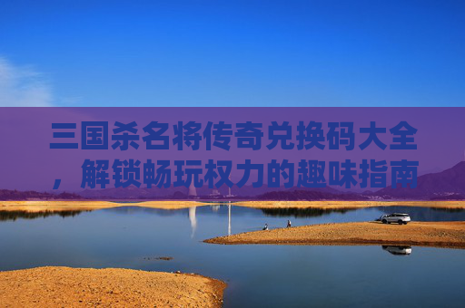 三国杀名将传奇兑换码大全,解锁畅玩权力的趣味指南 三国杀名将传奇兑换码大全,解锁畅玩权力的趣味指南