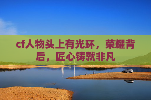 cf人物头上有光环,荣耀背后,匠心铸就非凡 cf人物头上有光环,荣耀背后,匠心铸就非凡