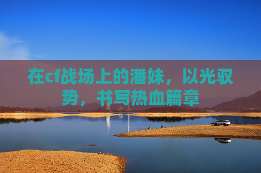 在cf战场上的潘妹,以光驭势,书写热血篇章 在cf战场上的潘妹,以光驭势,书写热血篇章