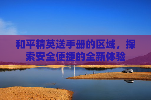 和平精英送手册的区域,探索安全便捷的全新体验 和平精英送手册的区域,探索安全便捷的全新体验