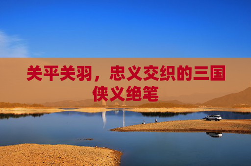 关平关羽,忠义交织的三国侠义绝笔 关平关羽,忠义交织的三国侠义绝笔