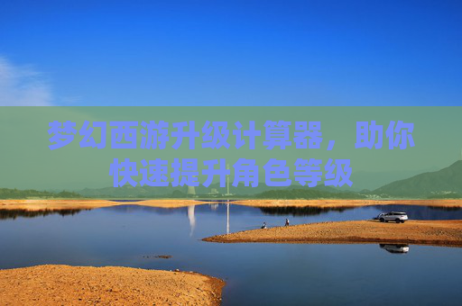 梦幻西游升级计算器,助你快速提升角色等级 梦幻西游升级计算器,助你快速提升角色等级
