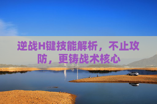 逆战H键技能解析,不止攻防,更铸战术核心 逆战H键技能解析,不止攻防,更铸战术核心