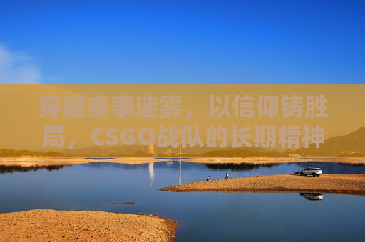穿越赛事迷雾,以信仰铸胜局,CSGO战队的长期精神底色 穿越赛事迷雾,以信仰铸胜局,CSGO战队的长期精神底色