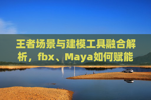 王者场景与建模工具融合解析,fbx、Maya如何赋能游戏创作 王者场景与建模工具融合解析,fbx、Maya如何赋能游戏创作