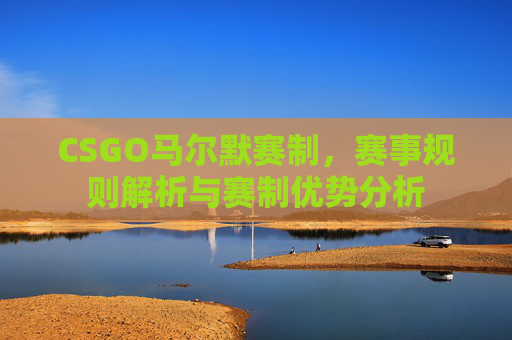 CSGO马尔默赛制,赛事规则解析与赛制优势分析 CSGO马尔默赛制,赛事规则解析与赛制优势分析