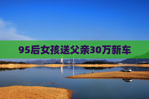 95后女孩送父亲30万新车 95后女孩送父亲30万新车