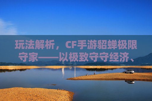 玩法解析,CF手游貂蝉极限守家——以极致守守经济、攻防博弈成胜场核心 玩法解析,CF手游貂蝉极限守家——以极致守守经济、攻防博弈成胜场核心