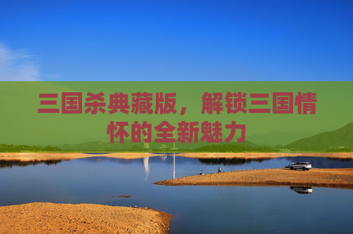 三国杀典藏版，解锁三国情怀的全新魅力