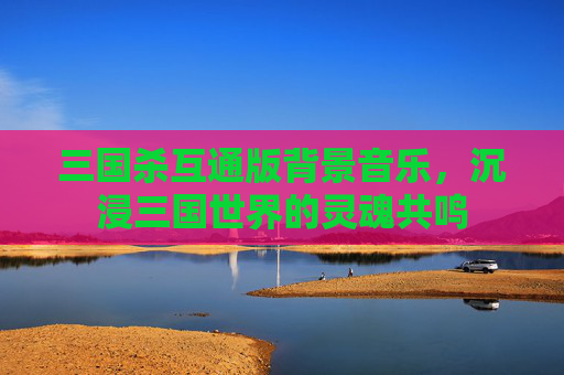 三国杀互通版背景音乐，沉浸三国世界的灵魂共鸣