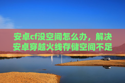 安卓cf没空间怎么办，解决安卓穿越火线存储空间不足问题的实用指南