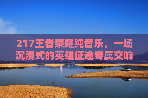 217王者荣耀纯音乐，一场沉浸式的英雄征途专属交响