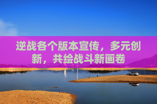 逆战各个版本宣传,多元创新,共绘战斗新画卷 逆战各个版本宣传,多元创新,共绘战斗新画卷