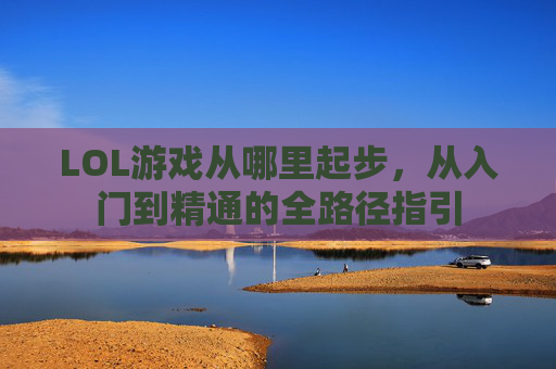 LOL游戏从哪里起步,从入门到精通的全路径指引 LOL游戏从哪里起步,从入门到精通的全路径指引