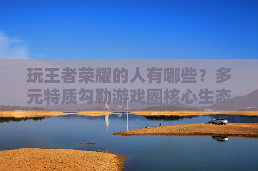 玩王者荣耀的人有哪些？多元特质勾勒游戏圈核心生态