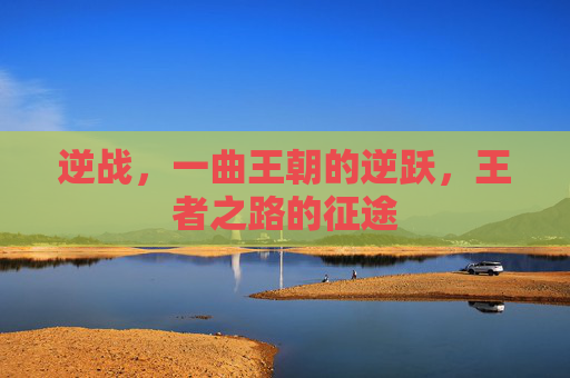 逆战,一曲王朝的逆跃,王者之路的征途 逆战,一曲王朝的逆跃,王者之路的征途