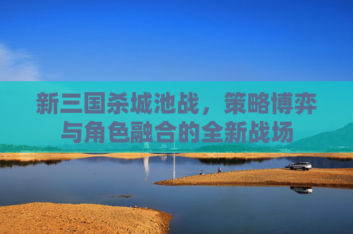 新三国杀城池战，策略博弈与角色融合的全新战场