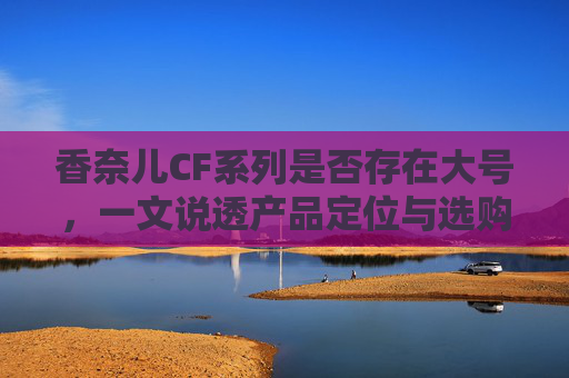 香奈儿CF系列是否存在大号，一文说透产品定位与选购指南