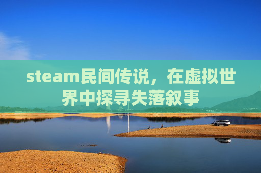steam民间传说,在虚拟世界中探寻失落叙事 steam民间传说,在虚拟世界中探寻失落叙事