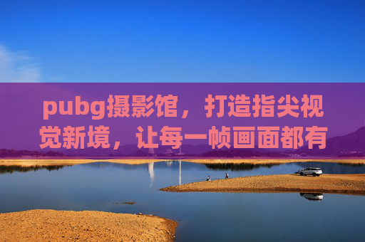 pubg摄影馆,打造指尖视觉新境,让每一帧画面都有灵魂 pubg摄影馆,打造指尖视觉新境,让每一帧画面都有灵魂