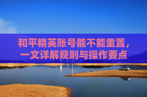 和平精英账号能不能重置,一文详解规则与操作要点 和平精英账号能不能重置,一文详解规则与操作要点