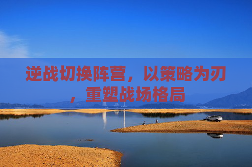 逆战切换阵营，以策略为刃，重塑战场格局