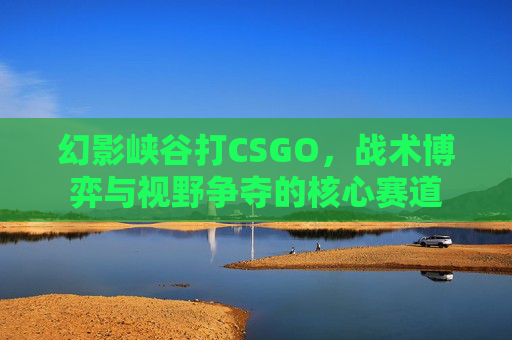 幻影峡谷打CSGO，战术博弈与视野争夺的核心赛道