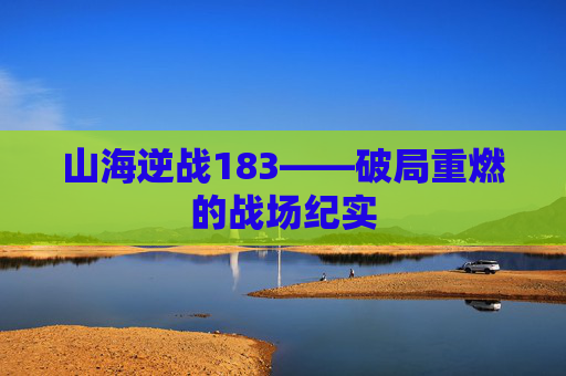 山海逆战183——破局重燃的战场纪实 山海逆战183——破局重燃的战场纪实