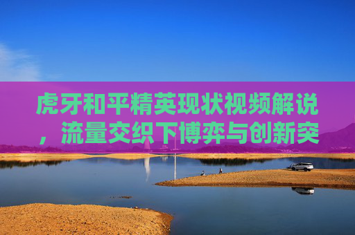 虎牙和平精英现状视频解说,流量交织下博弈与创新突围 虎牙和平精英现状视频解说,流量交织下博弈与创新突围