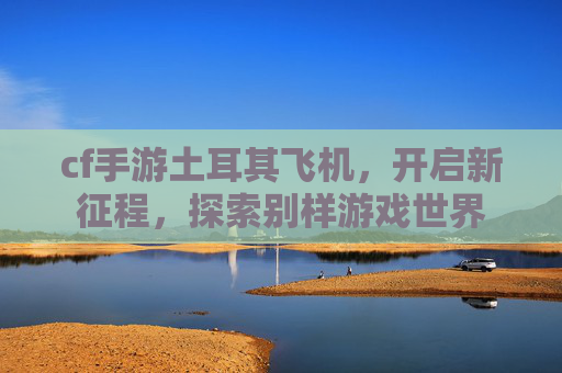cf手游土耳其飞机，开启新征程，探索别样游戏世界