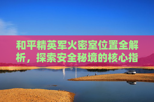 和平精英军火密室位置全解析,探索安全秘境的核心指引 和平精英军火密室位置全解析,探索安全秘境的核心指引