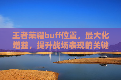 王者荣耀buff位置，最大化增益，提升战场表现的关键策略