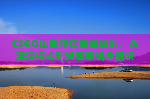 CSGO国服存在明显区别,从玩法模式到资源系统全解析 CSGO国服存在明显区别,从玩法模式到资源系统全解析
