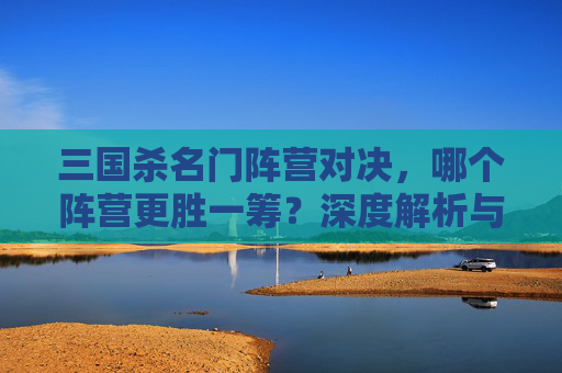 三国杀名门阵营对决,哪个阵营更胜一筹?深度解析与选型指南 三国杀名门阵营对决,哪个阵营更胜一筹?深度解析与选型指南