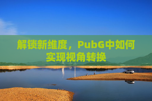 解锁新维度,PubG中如何实现视角转换 解锁新维度,PubG中如何实现视角转换
