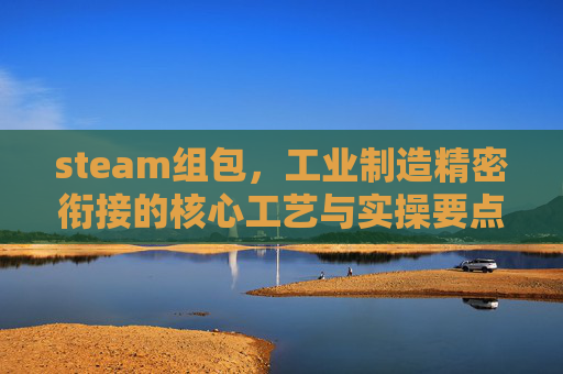 steam组包,工业制造精密衔接的核心工艺与实操要点 steam组包,工业制造精密衔接的核心工艺与实操要点
