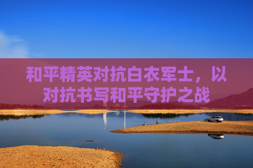 和平精英对抗白衣军士,以对抗书写和平守护之战 和平精英对抗白衣军士,以对抗书写和平守护之战